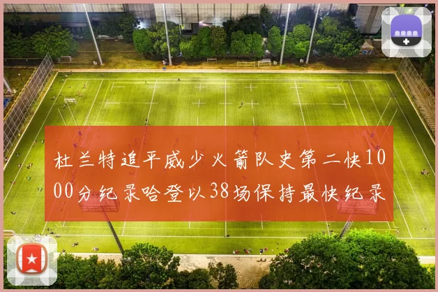 杜兰特追平威少火箭队史第二快1000分纪录哈登以38场保持最快纪录