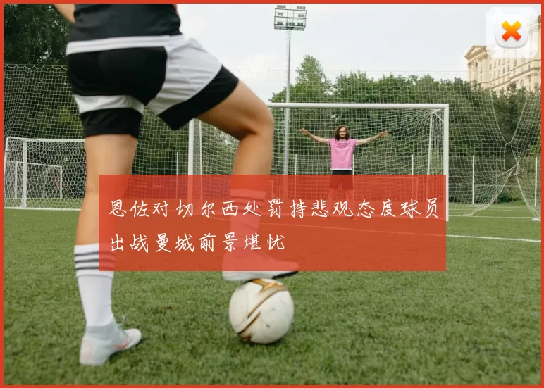恩佐对切尔西处罚持悲观态度球员出战曼城前景堪忧