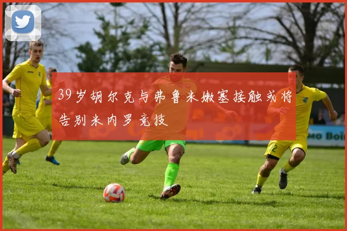 39岁胡尔克与弗鲁米嫩塞接触或将告别米内罗竞技