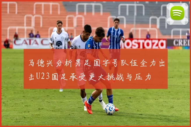 马德兴分析男足国字号队伍全力出击U23国足承受更大挑战与压力