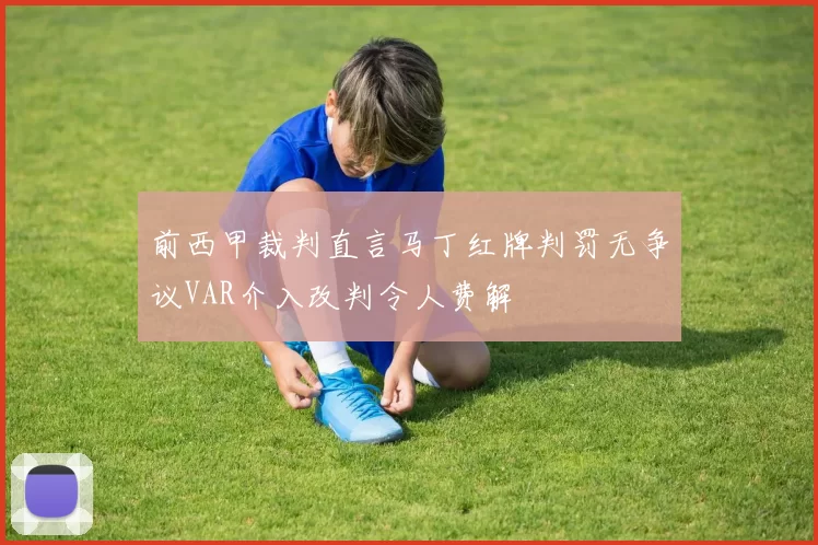 前西甲裁判直言马丁红牌判罚无争议VAR介入改判令人费解