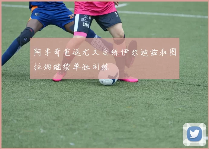 阿季奇重返尤文合练伊尔迪兹和图拉姆继续单独训练