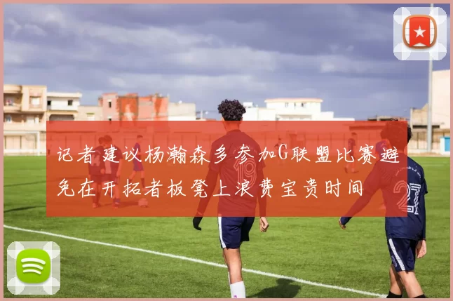记者建议杨瀚森多参加G联盟比赛避免在开拓者板凳上浪费宝贵时间