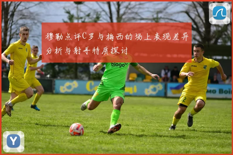 穆勒点评C罗与梅西的场上表现差异分析与射手特质探讨