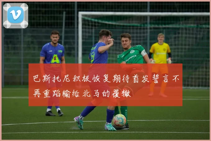 巴斯托尼积极恢复期待首发誓言不再重蹈输给北马的覆辙